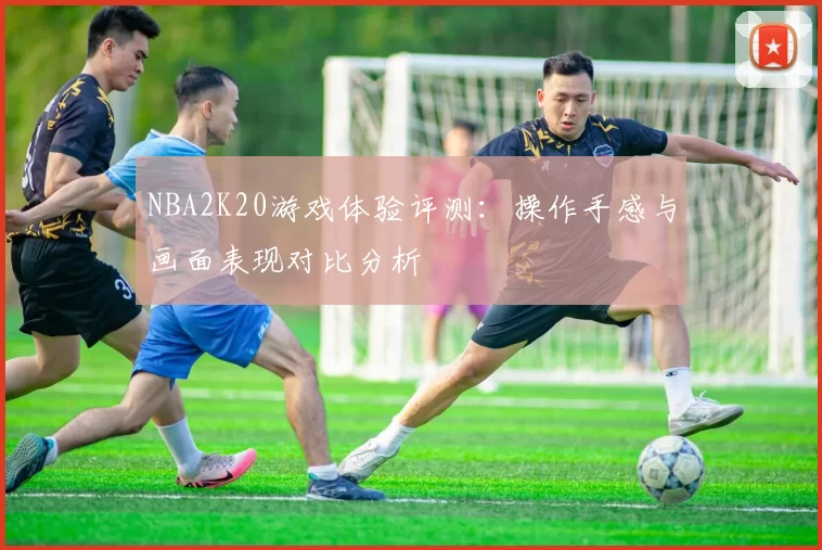 NBA2K20游戏体验评测:操作手感与画面表现对比分析