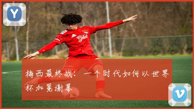 梅西最终战:一个时代如何以世界杯加冕谢幕