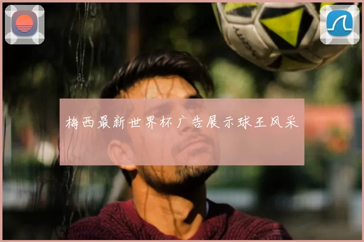 梅西最新世界杯广告展示球王风采