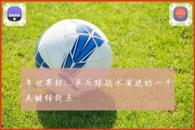 年世界杯:乒乓球战术演进的一个关键转折点