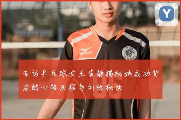 专访乒乓球女王黄静揭秘她成功背后的心路历程与训练秘诀