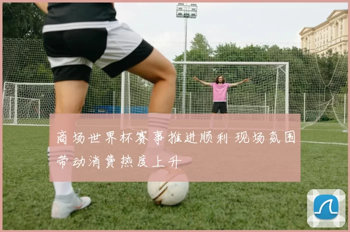 商场世界杯赛事推进顺利 现场氛围带动消费热度上升