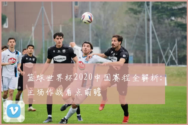 篮球世界杯2020中国赛程全解析:主场作战看点前瞻