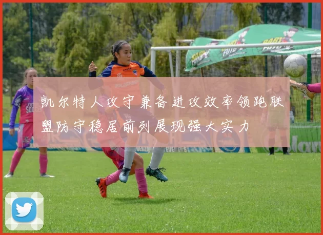 凯尔特人攻守兼备进攻效率领跑联盟防守稳居前列展现强大实力