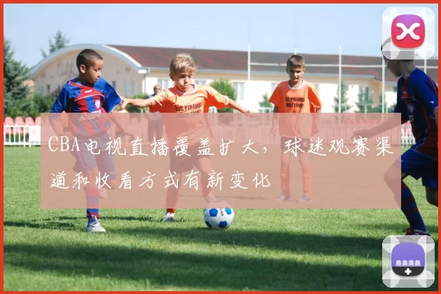 CBA电视直播覆盖扩大,球迷观赛渠道和收看方式有新变化