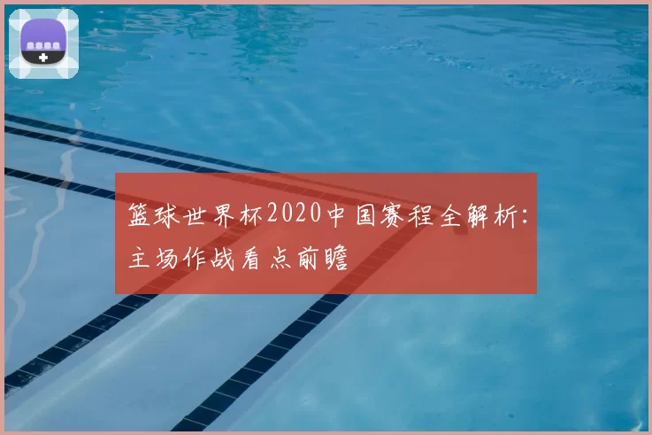 篮球世界杯2020中国赛程全解析:主场作战看点前瞻