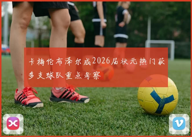 卡梅伦布泽尔成2026届状元热门获多支球队重点考察