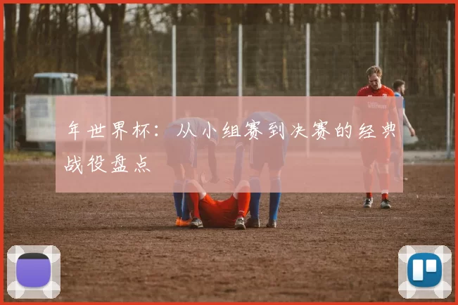 年世界杯:从小组赛到决赛的经典战役盘点