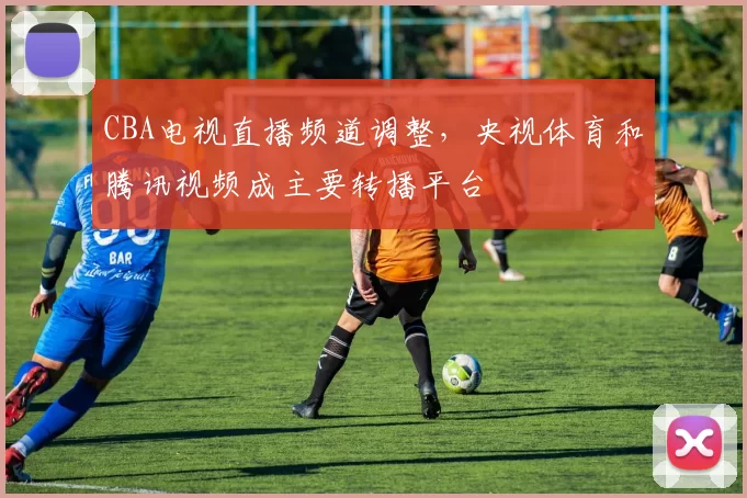 CBA电视直播频道调整,央视体育和腾讯视频成主要转播平台