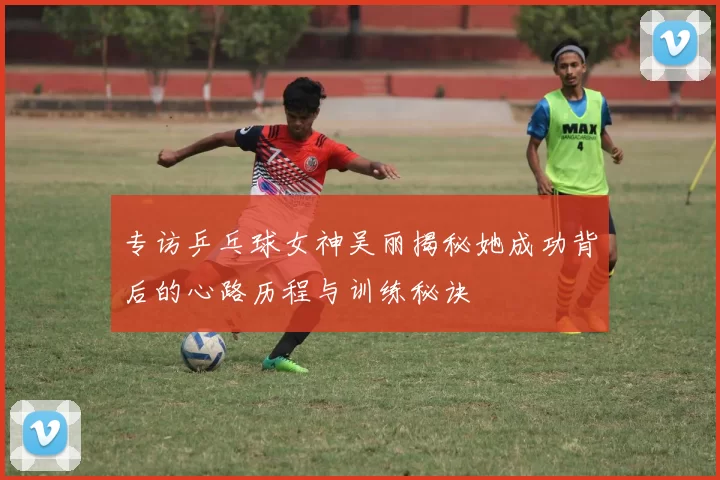 专访乒乓球女神吴丽揭秘她成功背后的心路历程与训练秘诀
