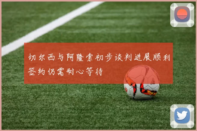 切尔西与阿隆索初步谈判进展顺利签约仍需耐心等待
