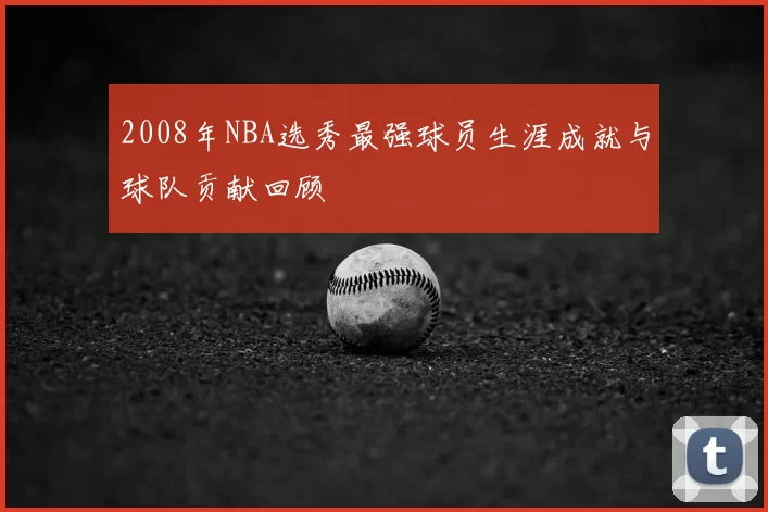2008年NBA选秀最强球员生涯成就与球队贡献回顾