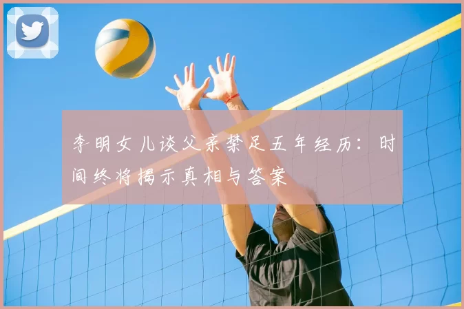 李明女儿谈父亲禁足五年经历:时间终将揭示真相与答案