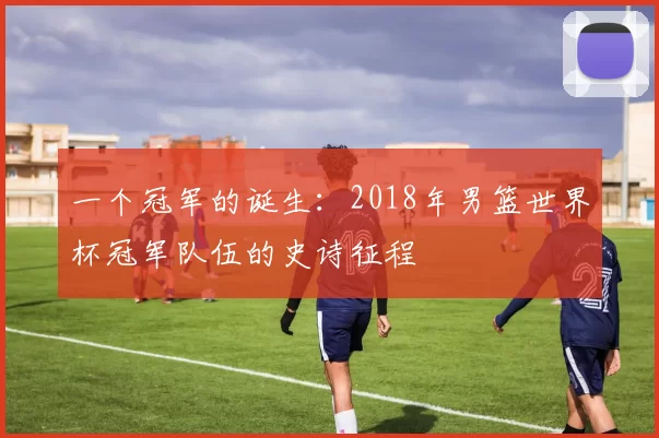 一个冠军的诞生:2018年男篮世界杯冠军队伍的史诗征程