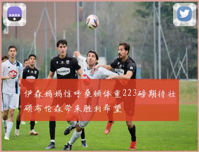伊森妈妈惊呼桑顿体重223磅期待壮硕布伦森带来胜利希望