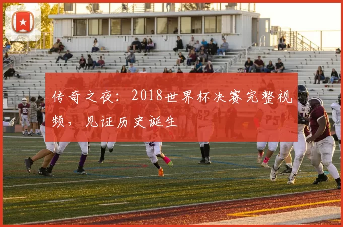 传奇之夜:2018世界杯决赛完整视频,见证历史诞生