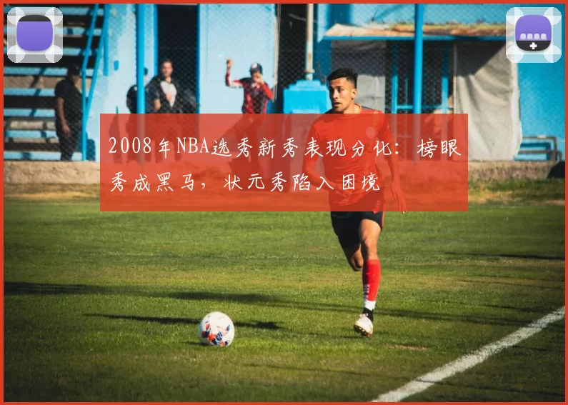 2008年NBA选秀新秀表现分化:榜眼秀成黑马,状元秀陷入困境