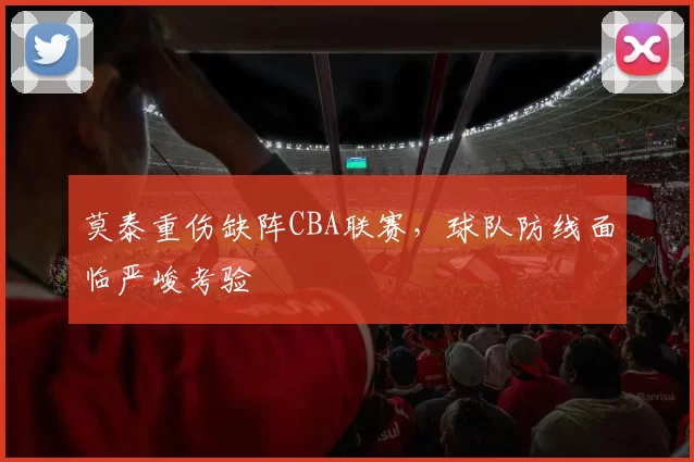莫泰重伤缺阵CBA联赛，球队防线面临严峻考验