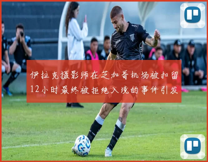 伊拉克摄影师在芝加哥机场被扣留12小时最终被拒绝入境的事件引发关注