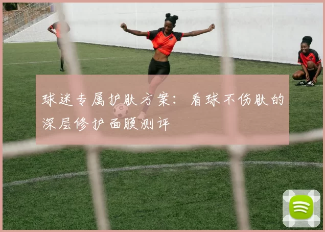 球迷专属护肤方案:看球不伤肤的深层修护面膜测评