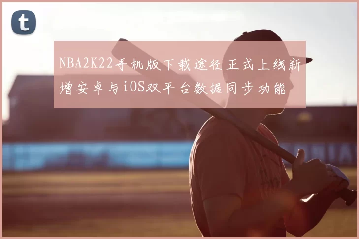 NBA2K22手机版下载途径正式上线新增安卓与iOS双平台数据同步功能