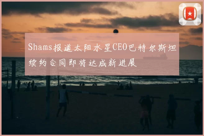 Shams报道太阳水星CEO巴特尔斯坦续约合同即将达成新进展