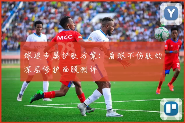 球迷专属护肤方案:看球不伤肤的深层修护面膜测评