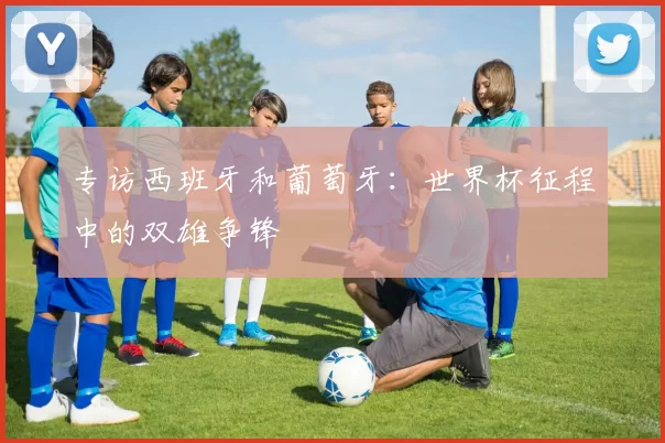 专访西班牙和葡萄牙:世界杯征程中的双雄争锋