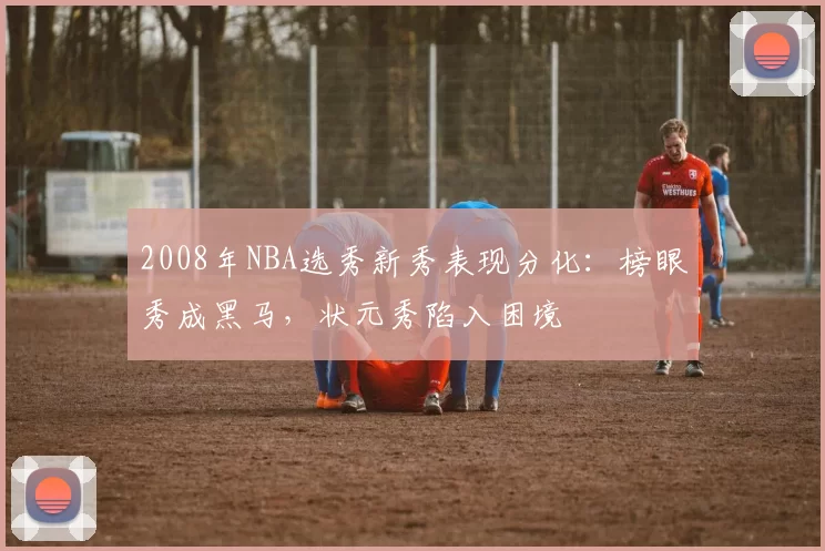 2008年NBA选秀新秀表现分化:榜眼秀成黑马,状元秀陷入困境