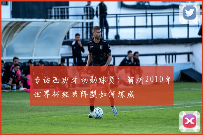 专访西班牙功勋球员:解析2010年世界杯经典阵型如何炼成