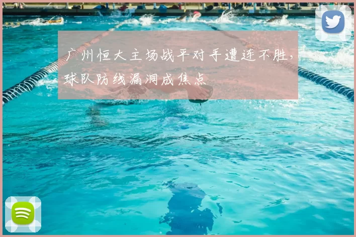 广州恒大主场战平对手遭连不胜,球队防线漏洞成焦点