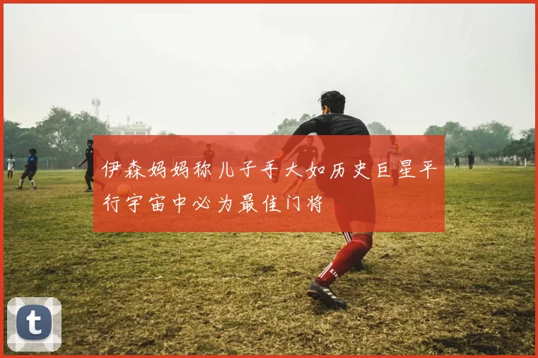 伊森妈妈称儿子手大如历史巨星平行宇宙中必为最佳门将