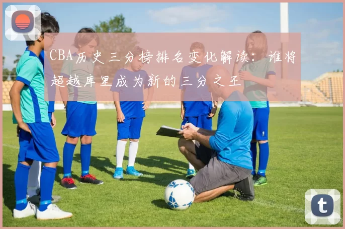 CBA历史三分榜排名变化解读：谁将超越库里成为新的三分之王