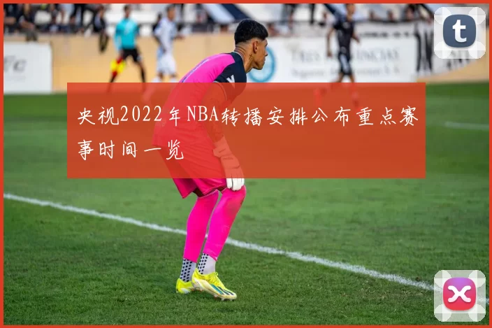 央视2022年NBA转播安排公布重点赛事时间一览