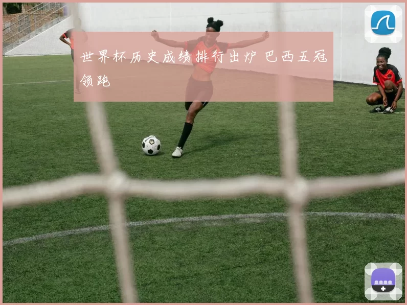 世界杯历史成绩排行出炉 巴西五冠领跑