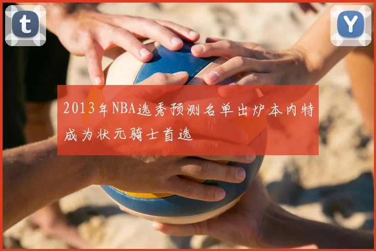 2013年NBA选秀预测名单出炉本内特成为状元骑士首选