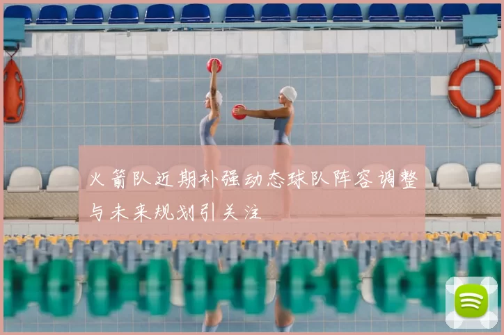 火箭队近期补强动态球队阵容调整与未来规划引关注