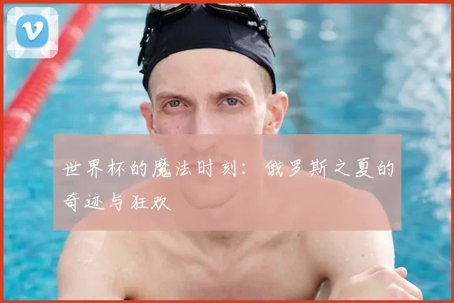 世界杯的魔法时刻：俄罗斯之夏的奇迹与狂欢