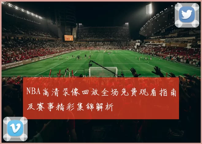 NBA高清录像回放全场免费观看指南及赛事精彩集锦解析