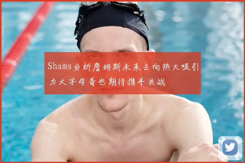 Shams分析詹姆斯未来去向热火吸引力大字母哥也期待携手共战