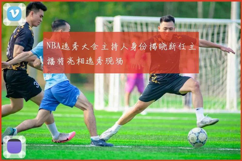 NBA选秀大会主持人身份揭晓新任主播将亮相选秀现场