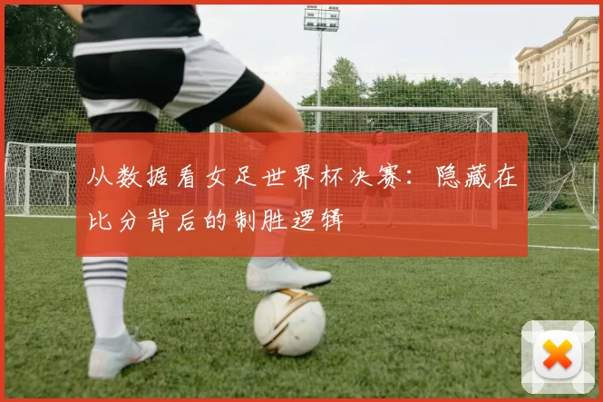 从数据看女足世界杯决赛：隐藏在比分背后的制胜逻辑