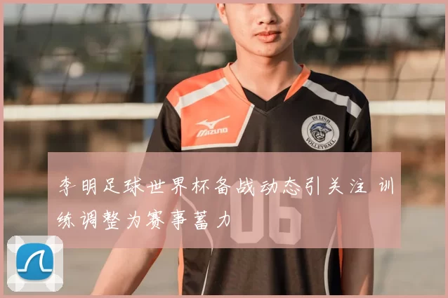 李明足球世界杯备战动态引关注 训练调整为赛事蓄力