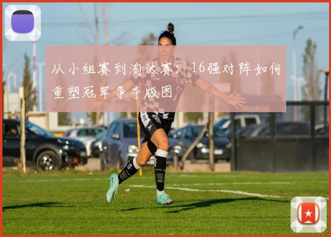 从小组赛到淘汰赛：16强对阵如何重塑冠军争夺版图