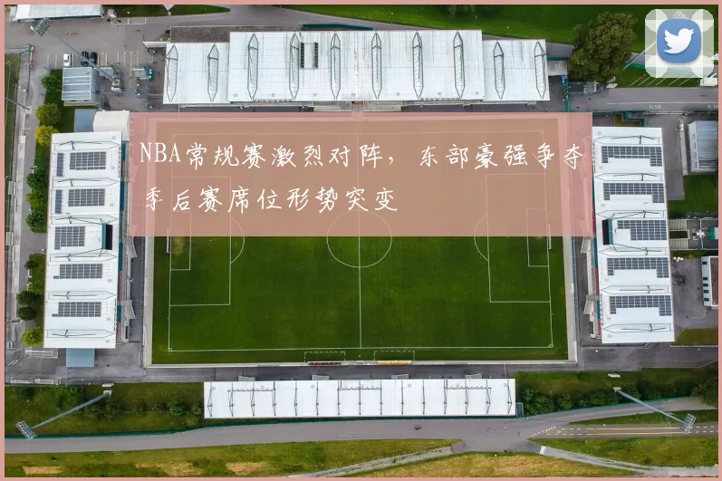 NBA常规赛激烈对阵，东部豪强争夺季后赛席位形势突变