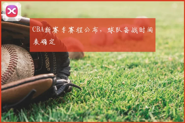 CBA新赛季赛程公布，球队备战时间表确定