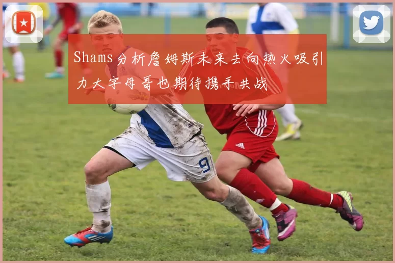Shams分析詹姆斯未来去向热火吸引力大字母哥也期待携手共战