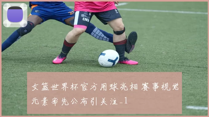 女篮世界杯官方用球亮相 赛事视觉元素率先公布引关注_1