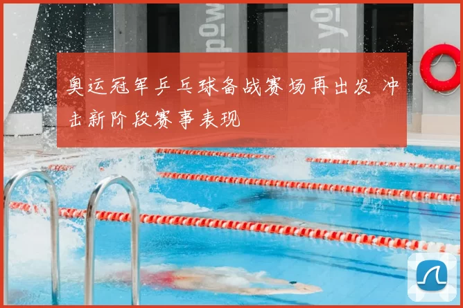 奥运冠军乒乓球备战赛场再出发 冲击新阶段赛事表现