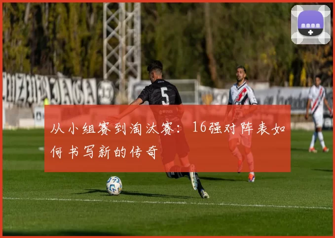 从小组赛到淘汰赛:16强对阵表如何书写新的传奇
